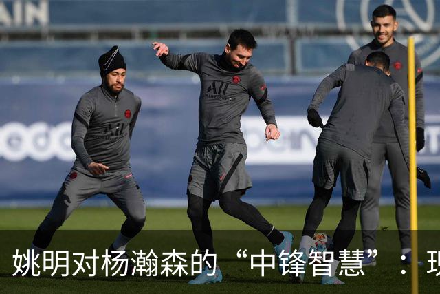 姚明对杨瀚森的“中锋智慧”：现在的中锋可不是以前那样简单